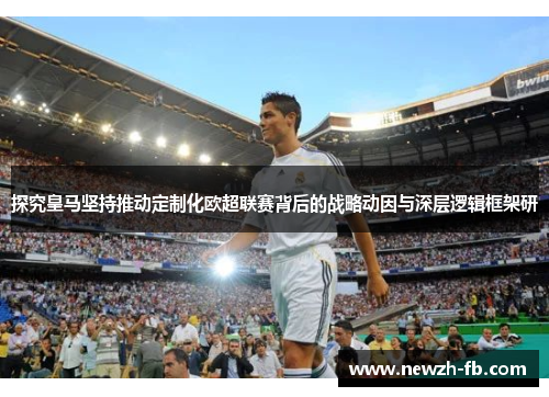 探究皇马坚持推动定制化欧超联赛背后的战略动因与深层逻辑框架研