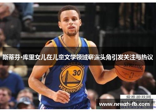 斯蒂芬·库里女儿在儿童文学领域崭露头角引发关注与热议