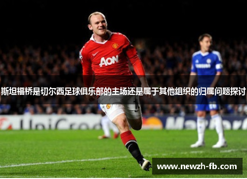 斯坦福桥是切尔西足球俱乐部的主场还是属于其他组织的归属问题探讨