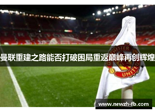 曼联重建之路能否打破困局重返巅峰再创辉煌 曼联重建之路能否打破困局重返巅峰再创辉煌