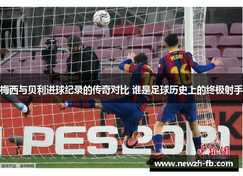梅西与贝利进球纪录的传奇对比 谁是足球历史上的终极射手