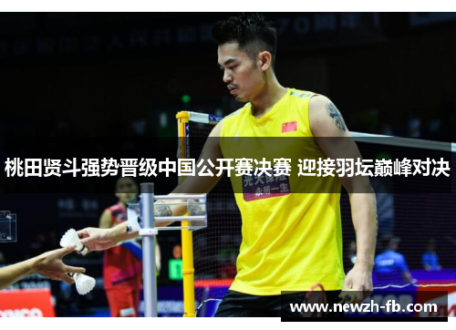 桃田贤斗强势晋级中国公开赛决赛 迎接羽坛巅峰对决