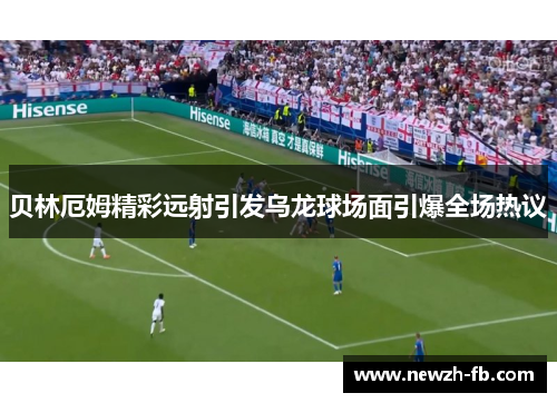 贝林厄姆精彩远射引发乌龙球场面引爆全场热议